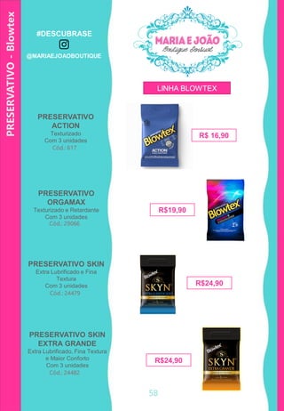 58
Cód.: 617
PRESERVATIVO
ACTION
Texturizado
Com 3 unidades
PRESERVATIVO-Blowtex
Cód.: 29066
R$19,90
PRESERVATIVO
ORGAMAX
Texturizado e Retardante
Com 3 unidades
Cód.: 24479
R$24,90
PRESERVATIVO SKIN
Extra Lubrificado e Fina
Textura
Com 3 unidades
Cód.: 24482
PRESERVATIVO SKIN
EXTRA GRANDE
Extra Lubrificado, Fina Textura
e Maior Conforto
Com 3 unidades
R$24,90
R$ 16,90
LINHA BLOWTEX
#DESCUBRASE
@MARIAEJOAOBOUTIQUE
 