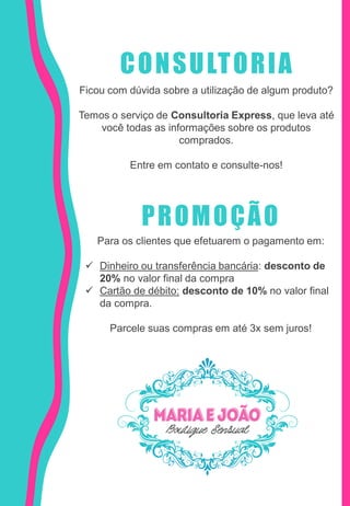 CONSULTORIA
Ficou com dúvida sobre a utilização de algum produto?
Temos o serviço de Consultoria Express, que leva até
você todas as informações sobre os produtos
comprados.
Entre em contato e consulte-nos!
PROMOÇÃO
Para os clientes que efetuarem o pagamento em:
 Dinheiro ou transferência bancária: desconto de
20% no valor final da compra
 Cartão de débito: desconto de 10% no valor final
da compra.
Parcele suas compras em até 3x sem juros!
 