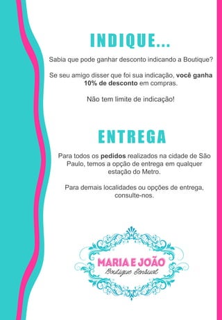 INDIQUE...
Sabia que pode ganhar desconto indicando a Boutique?
Se seu amigo disser que foi sua indicação, você ganha
10% de desconto em compras.
Não tem limite de indicação!
ENTREGA
Para todos os pedidos realizados na cidade de São
Paulo, temos a opção de entrega em qualquer
estação do Metro.
Para demais localidades ou opções de entrega,
consulte-nos.
 