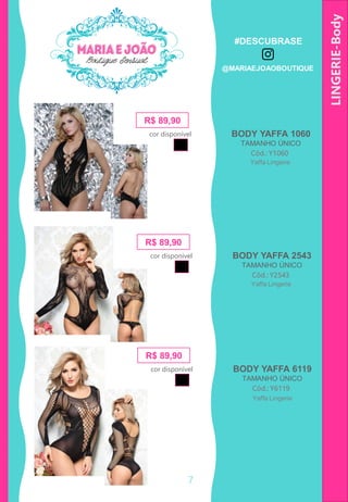 LINGERIE-Body
R$ 89,90
Cód.: Y1060
BODY YAFFA 1060
TAMANHO ÚNICO
cor disponível
Yaffa Lingerie
R$ 89,90
Cód.: Y2543
BODY YAFFA 2543
TAMANHO ÚNICO
cor disponível
Yaffa Lingerie
R$ 89,90
Cód.: Y6119
BODY YAFFA 6119
TAMANHO ÚNICO
cor disponível
Yaffa Lingerie
7
#DESCUBRASE
@MARIAEJOAOBOUTIQUE
 