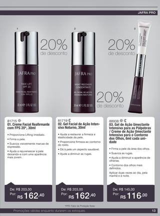 13
81715
01. Creme Facial Reafirmante
com FPS 20*, 30ml
• Proporciona Lifting imediato.
• Firma a pele.
• Suaviza visivelmente marcas de
expressão.
• Ajuda a rejuvenescer a pele
deixando-a com uma aparência
mais jovem.
81719
02. Gel Facial de Ação Inten-
siva Noturno, 30ml
• Ajuda a restaurar a firmeza e
elasticidade da pele.
• Proporciona firmeza ao contorno
do rosto.
• Dá à pele um aspecto saudável.
• Ajuda a diminuir as rugas.
88938
03. Gel de Ação Umectante
Intensiva para as Pálpebras
/ Creme de Ação Umectante
Intensiva para o Contorno
dos Olhos, 6ml cada uni-
dade
• Firma a pele da área dos olhos.
• Suaviza as rugas.
• Ajuda a diminuir a aparência de
olheiras.
• Contorno dos olhos mais
definidos.
Aplicar duas vezes ao dia, pela
manhã e à noite.
De: R$ 203,00
Por:
De: R$ 203,00
Por:
De: R$ 145,00
Por:
1 2 3
20%de desconto
20%de desconto
20%de desconto
R$ 162,40 R$ 162,40 R$ 116,00
Promoções válidas enquanto durarem os estoques.
JAFRA PRO
*FPS: Fator de Proteção Solar.
 