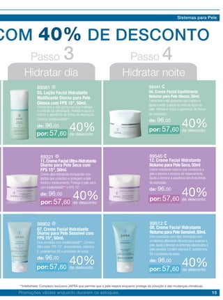 15
COM 40% DE DESCONTO
Hidratar dia Hidratar noite
Passo Passo3 4
89381
03. Loção Facial Hidratante
Matificante Diurna para Pele
Oleosa com FPS 15*, 50ml.
Creme leve e não gorduroso que melhora
o controle da oleosidade. Hidrata e ajuda a
reduzir a aparência de linhas de expressão.
Contém Intellishield®**.
de: 96,00
89441
04. Creme Facial Equilibrante
Noturno para Pele Oleosa, 50ml.
Creme leve e não gorduroso que melhora e
ajuda a evitar a perda do nível de água da
pele. Hidrata e reduz a aparência de linhas
de expressão.
de: 96,00
40%de desconto
40%de desconto
por: 57,60
por: 57,60
88902
07. Creme Facial Hidratante
Diurno para Pele Sensível com
FPS 15*, 50ml.
Fina emulsão com Intellishield®**. Contém
filtro solar FPS 15*, antioxidantes, vitamina
E, provitamina B5 e proteínas de aveia.
de: 96,00
89512
08. Creme Facial Hidratante
Noturno para Pele Sensível,50ml.
Fino umectante sem óleo, formulado com
emolientes altamente eficazes para acalmar a
pele.Ajuda a diminuir os sintomas relacionados à
pele sensível. Contém vitamina E, provitamina
B5 e proteínas de aveia.
de: 96,0040%de desconto
40%de descontopor: 57,60 por: 57,60
89545
12. Creme Facial Hidratante
Noturno para Pele Seca,50ml
Creme hidratante noturno que condiciona a
pele e previne o excesso de ressecamento.
Ajuda a diminuir a aparência das finas linhas
de expressão.
de: 96,00
89321
11.Creme Facial Ultra-Hidratante
Diurno para Pele Seca com
FPS 15*, 50ml.
Creme ultra-hidratante enriquecido com
lipídios que umectam e protegem a pele
contra o ressecamento. Protege a pele seca
com Intellishield®** e FPS 15*.
de: 96,00 40%de desconto40%de descontopor: 57,60
por: 57,60
Promoções válidas enquanto durarem os estoques.
Sistemas para Pele
**Intellishield: Complexo exclusivo JAFRA que permite que a pele respire enquanto protege da poluição e das mudanças climáticas.
 