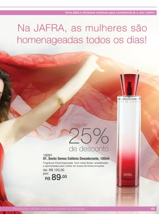 03Promoções válidas enquanto durarem os estoques.
16091
01. Sesto Senso Colônia Desodorante, 100ml
Fragrância Floral Especiada. Com notas florais, amadeiradas
e apimentadas para mulher em busca de fortes emoções.
de: R$ 120,00
por:
R$ 89,00
Na JAFRA, as mulheres são
homenageadas todos os dias!
1
25%de desconto
mais de
Uma data e diversos motivos para comemorá-la o ano inteiro
 