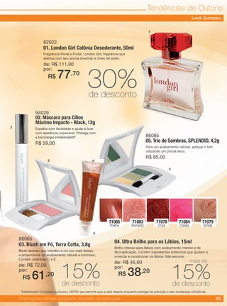 05
Tendências de Outono
94029
02. Máscara para Cílios
Máximo Impacto - Black, 12g
Espalha com facilidade e ajuda a ficar
com aparência impecável. Protege com
a tecnologia Intellishield®*.
R$ 59,00
86085
05. Trio de Sombras, SPLENDID, 4,2g
Para um acabamento natural, aplique o tom
utilizando um pincel seco.
R$ 85,00
88065
03. Blush em Pó, Terra Cotta, 3,8g
Blush sedoso que mantém a cor por mais tempo
e proporciona um acabamento natural e luminoso.
Contém vitaminas C e E.
de: R$ 72,00
por:
04. Ultra Brilho para os Lábios, 15ml
Brilho intenso para lábios com acabamento intenso e de
fácil aplicação. Contém ingredientes botânicos que ajudam a
umectar e condicionar os lábios. Não escorre.
de: R$ 45,00
por:
82022
01. London Girl Colônia Desodorante, 50ml
Fragrância Floral e Frutal. London Girl, fragrância que
eletriza com seu aroma divertido e cheio de estilo.
de: R$ 111,00
por:
R$ 61,20 R$ 38,20
R$ 77,70
71084
Cheeky
71079
Simple
71083
Romantic
71078
Crazy
71085
Praline
15%de desconto
30%de desconto
15%de desconto
Promoções válidas enquanto durarem os estoques.
1
2
3
4
5
Look Europeu
*Intellishield: Complexo exclusivo JAFRA que permite que a pele respire enquanto protege da poluição e das mudanças climáticas.
mais de
 