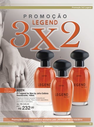 09
01. Legend for Men by Jafra Colônia
Desodorante, 100ml.
Fragrância Oriental marcante! Composta por
ervas ricas e exóticas. Para o homem espontâneo,
aventureiro e carismático.
de: R$ 348,00
por:
42274
R$ 232,00
Promoção válida para pedidos enviados pelo JAFRAnet até 27/03/2014
PEÇA PELO
CÓDIGO
1
Promoções válidas enquanto durarem os estoques.
Promoção 3x2 Legend
 