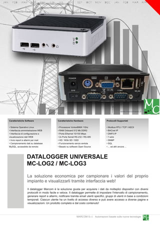 www.marcomweb.it

Caratteristiche Software                     Caratteristiche Hardware                    Protocolli Supportati

• Sistema Operativo Linux                    • Processore Vortex86MX 1 Ghz               • Modbus RTU / TCP / ASCII
• Interfaccia amministrazione WEB            • RAM Onboard 51 2 Mb DDR2                  • BACnet IP
• Interfaccia di configurazione e            • Porta Ethernet 1 0/1 00 Mbps              • DNP3 IP
visualizzazione dati WEB                     • 2x Porte Seriali RS-232 / RS-485          • 1 -wire
• Invio report e allarmi per mail            • HD: 1 6Gb SD / SSD                        • SNMP
• Campionamento dati su database             • Funzionamento senza ventola               • SQL
MySQL, accessibile da remoto                 • Basato su software Open Source            • ... ed altri ancora ...


                 DATALOGGER UNIVERSALE
                 MC-LOG2 / MC-LOG3
                 La soluzione economica per campionare i valori del proprio
                 impianto e visualizzarli tramite interfaccia web!
                  Il datalogger Marcom è la soluzione giusta per acquisire i dati da molteplici dispositivi con diversi
                  protocolli in modo facile e veloce. Il datalogger permette di impostare l'intervallo di campionamento,
                  generare report e allarmi, notificare tramite email utenti specifici, gruppi di utenti in base a condizioni
                  temporali. Ciascun utente ha un livello di accesso diverso e può avere accesso a diverse pagine e
                  visualizzazioni. Un prodotto completo e dal costo contenuto!


                                                                MARCOM S.r.l. Automazioni basate sulle nuove tecnologie
 