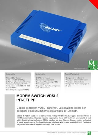 www.marcomweb.it

Caratteristiche                              Caratteristiche                             Possibili Applicazioni

• Modem VDSL2-Standard                       • DHCP Server integrato                     • Collegamento tra sedi distanti
• Switch 4 porte Eth 1 0/1 00Mbps            • Bassissimi consumi (ca 7,5W)              • Acquisizione dati impianti fotovoltaici
• 2x RJ11 per cpllegamento telefono / line   • Supporto per future tecnologie VDSL       • Acquisizione dati impianti eolici
• Velocita automatica per porta VDSL         • Firmware aggiornabile                     • Collegamento stazioni di pompaggio in
• Configurazione tramite WEB o RS-232C       • Segnalazione diagnostica per migliorare   alta quota
• Supporto PPPoE                             qualità della connessione
• Firewall integrato e supporto NAT/DMZ


                  MODEM SWITCH VDSL2
                  INT-ETHPP
                   Coppia di modem VDSL - Ethernet. La soluzione ideale per
                   collegare dispositivi Ehernet distanti più di 1 00 metri.
                   Coppia di modem VDSL per un collegamento punto punto Ethernet su doppino con velocità fino a
                   1 00 Mbit/s simmetrica. Distanza massima raggiungibile fino a 5000 metri con una velocità di 1 2,5
                   Mbit/s. Supporta linea telefonica o ISDN in parallelo alla linea Ethernet. Ciascun modem ha funzioni
                   di switch a quattro porte. Configurabile tramite interfaccia Web o porta seriale RS232C. Funzioni di
                   diagnostica della linea su doppino che collega i due modem.


                                                                MARCOM S.r.l. Automazioni basate sulle nuove tecnologie
 