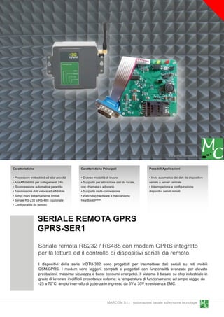 www.marcomweb.it

Caratteristiche                             Caratteristiche Principali                   Possibili Applicazioni

• Processore embedded ad alta velocità      • Diverse modalità di lavoro                 • Invio automatico dei dati da dispositivo
• Alta Affidabilità per collegamenti 24h    • Supporto per attivazione dati da locale,   seriale a server centrale
• Riconnessione automatica garantita        con chiamata o ad orario                     • Interrogazione e configurazione
• Trasmissione dati veloce ed affidabile    • Supporto multi-connessione                 dispositivi seriali remoti
• Tempi morti estremamente limitati         • Watchdog hardware e meccanismo
• Seriale RS-232 o RS-485 (opzionale)       heartbeat PPP
• Configurabile da remoto


                  SERIALE REMOTA GPRS
                  GPRS-SER1
                   Seriale remota RS232 / RS485 con modem GPRS integrato
                   per la lettura ed il controllo di dispositivi seriali da remoto.
                   I dispositivi della serie InDTU-332 sono progettati per trasmettere dati seriali su reti mobili
                   GSM/GPRS. I modem sono leggeri, compatti e progettati con funzionalità avanzate per elevate
                   prestazioni, massima sicurezza e bassi consumi energetici. Il sistema è basato su chip industriale in
                   grado di lavorare in difficili circostanze esterne: la temperatura di funzionamento ad ampio raggio da
                   -25 a 70°C, ampio intervallo di potenza in ingresso da 5V a 35V e resistenza EMC.


                                                                MARCOM S.r.l. Automazioni basate sulle nuove tecnologie
 