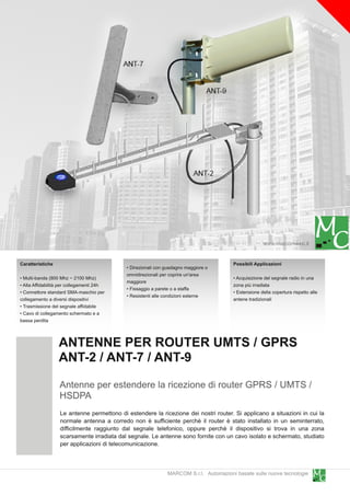www.marcomweb.it

Caratteristiche                                                                       Possibili Applicazioni
                                           • Direzionali con guadagno maggiore o
                                           omnidirezionali per coprire un'area
• Multi-banda (800 Mhz ~ 21 00 Mhz)                                                   • Acquisizione del segnale radio in una
                                           maggiore
• Alta Affidabilità per collegamenti 24h                                              zona più irradiata
                                           • Fissaggio a parete o a staffa
• Connettore standard SMA-maschio per                                                 • Estensione della copertura rispetto alle
                                           • Resistenti alle condizioni esterne
collegamento a diversi dispositivi                                                    antene tradizionali
• Trasmissione del segnale affidabile
• Cavo di collegamento schermato e a
bassa perdita


                  ANTENNE PER ROUTER UMTS / GPRS
                  ANT-2 / ANT-7 / ANT-9
                  Antenne per estendere la ricezione di router GPRS / UMTS /
                  HSDPA
                  Le antenne permettono di estendere la ricezione dei nostri router. Si applicano a situazioni in cui la
                  normale antenna a corredo non è sufficiente perchè il router è stato installato in un seminterrato,
                  difficilmente raggiunto dal segnale telefonico, oppure perchè il dispositivo si trova in una zona
                  scarsamente irradiata dal segnale. Le antenne sono fornite con un cavo isolato e schermato, studiato
                  per applicazioni di telecomunicazione.


                                                             MARCOM S.r.l. Automazioni basate sulle nuove tecnologie
 