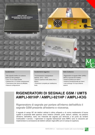 www.marcomweb.it

Caratteristiche                              Caratteristiche Aggiutive                   Nella Confezione

• Alta capacità ricettiva con antenna        • Funzionamento a temeperature              • Rigeneratore di segnale GSM / GPRS /
esterna ad alto guadagno                     estreme: -25°C ~ +50°C                      UMTS (a seconda del modello)
• Cavo 1 0 mt a bassa perdita                • Area di copertura molto estesa: fino a    • Antenna Direttiva per esterni
• Gestisce fino a 1 0 canali contemporanei   600mq                                       • Antenna Omnidirezionale per interni
• Trasmissione dati veloce ed affidabile     • Dimensioni compatte per installazione     • cavo prolunga 1 0 mt per antenna
• Nessuna configurazione                     facile                                      esterna




                  RIGENERATORI DI SEGNALE GSM / UMTS
                  AMPLI-901 HP / AMPLI-921 HP / AMPLI-K3G
                   Rigeneratore di segnale per portare all'interno dell'edificio il
                   segnale GSM presente all'esterno e viceversa.
                   Il segnale di campo RF dei telefoni cellulari è ottimo all'aperto e di norma mediamente di buona
                   qualità in prossimità delle aperture verso l'esterno (finestre, porte, balconi, vetrate), ma pessimo
                   all'interno dell'edificio, tanto che l'intensità del segnale può diminuire a tal punto da rendere
                   inutilizzabile il servizio. I rigeneratori di segnale bidirezionali serie AMPLI sono la soluzione per
                   implementare la connessione dei telefoni cellulari negli edifici privi di campo di copertura.


                                                                MARCOM S.r.l. Automazioni basate sulle nuove tecnologie
 
