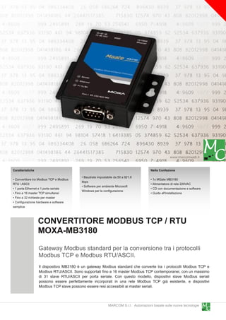 www.marcomweb.it

Caratteristiche                                                                      Nella Confezione
                                         • Baudrate impostabile da 50 a 921 .6
• Convertitore tra Modbus TCP e Modbus                                               • 1 x MGate MB31 80
                                         kbps
RTU / ASCII                                                                          • Alimentatore di rete 220VAC
                                         • Software per ambiente Microsoft
• 1 porta Ethernet e 1 porta seriale                                                 • CD con documentazione e software
                                         Windows per la configurazione
• Fino a 1 6 master TCP simultanei                                                   • Guida all'installazione
• Fino a 32 richieste per master
• Configurazione hardware e software
semplice


                  CONVERTITORE MODBUS TCP / RTU
                  MOXA-MB31 80
                  Gateway Modbus standard per la conversione tra i protocolli
                  Modbus TCP e Modbus RTU/ASCII.
                  Il dispositivo MB31 80 è un gateway Modbus standard che converte tra i protocolli Modbus TCP e
                  Modbus RTU/ASCII. Sono supportati fino a 1 6 master Modbus TCP contemporanei, con un massimo
                  di 31 slave RTU/ASCII per porta seriale. Con questo modello, dispositivi slave Modbus seriali
                  possono essere perfettamente incorporati in una rete Modbus TCP già esistente, e dispositivi
                  Modbus TCP slave possono essere resi accessibili ai master seriali.


                                                            MARCOM S.r.l. Automazioni basate sulle nuove tecnologie
 