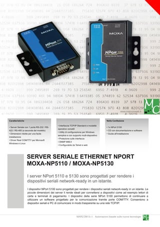 www.marcomweb.it

Caratteristiche                                                                          Nella Confezione
                                             • Interfaccia TCP/IP Standard e modalità
• Server Seriale con 1 porta RS-232 / RS-                                                • 1 x NPort 51 00
                                             operative versatili
422 / RS-485 (a seconda del modello)                                                     • CD con documentazione e software
                                             • Utility di configurazione per Windows
• Dimensioni ridotte per una facile                                                      • Guida all'installazione
                                             semplice e con supporto multi-dispositivo
installazione
                                             • Protezione sulle interfacce
• Driver Real COM/TTY per Microsoft
                                             • SNMP MIB-II
Windows e Linux
                                             • Configurabile da Telnet e web



                  SERVER SERIALE ETHERNET NPORT
                  MOXA-NP511 0 / MOXA-NP51 30
                  I server NPort 511 0 e 51 30 sono progettati per rendere i
                  dispositivi seriali network-ready in un istante.
                  I dispositivi NPort 51 00 sono progettati per rendere i dispositivi seriali network-ready in un istante. Le
                  piccole dimensioni dei server li rende ideali per connettersi a dispositivi come ad esempio lettori di
                  carte e terminali di pagamento. I dispositivi della serie NPort 51 00 permettono di continuare a
                  utilizzare un software progettato per la comunicazione tramite porte COM/TTY. Consentono a
                  dispositivi seriali e PC di comunicare in modo trasparente su una rete TCP/IP.


                                                                MARCOM S.r.l. Automazioni basate sulle nuove tecnologie
 