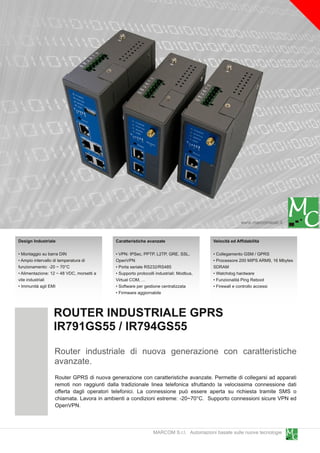 www.marcomweb.it

Design Industriale                          Caratteristiche avanzate                     Velocità ed Affidabilità

• Montaggio su barra DIN                    • VPN: IPSec, PPTP, L2TP, GRE, SSL,          • Collegamento GSM / GPRS
• Ampio intervallo di temperatura di        OpenVPN                                      • Processore 200 MIPS ARM9, 1 6 Mbytes
funzionamento: -20 ~ 70°C                   • Porta seriale RS232/RS485                  SDRAM
• Alimentazione: 1 2 ~ 48 VDC, morsetti a   • Supporto protocolli industriali: Modbus,   • Watchdog hardware
vite industriali                            Virtual COM, ...                             • Funzionalità Ping Reboot
• Immunità agli EMI                         • Software per gestione centralizzata        • Firewall e controllo accessi
                                            • Firmware aggiornabile


                  ROUTER INDUSTRIALE GPRS
                  IR791 GS55 / IR794GS55
                   Router industriale di nuova generazione con caratteristiche
                   avanzate.
                   Router GPRS di nuova generazione con caratteristiche avanzate. Permette di collegarsi ad apparati
                   remoti non raggiunti dalla tradizionale linea telefonica sfruttando la velocissima connessione dati
                   offerta dagli operatori telefonici. La connessione può essere aperta su richiesta tramite SMS o
                   chiamata. Lavora in ambienti a condizioni estreme: -20~70°C. Supporto connessioni sicure VPN ed
                   OpenVPN.


                                                                MARCOM S.r.l. Automazioni basate sulle nuove tecnologie
 