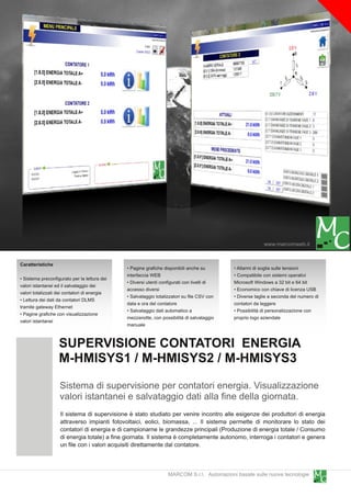 www.marcomweb.it

Caratteristiche
                                              • Pagine grafiche disponibili anche su        • Allarmi di soglia sulle tensioni
                                              interfaccia WEB                               • Compatibile con sistemi operativi
• Sistema preconfigurato per la lettura dei
                                              • Diversi utenti configurati con livelli di   Microsoft Windows a 32 bit e 64 bit
valori istantanei ed il salvataggio dei
                                              accesso diversi                               • Economico con chiave di licenza USB
valori totalizzati dei contatori di energia
                                              • Salvataggio totalizzatori su file CSV con   • Diverse taglie a seconda del numero di
• Lettura dei dati da contatori DLMS
                                              data e ora del contatore                      contatori da leggere
tramite gateway Ethernet
                                              • Salvataggio dati automatico a               • Possibilità di personalizzazione con
• Pagine grafiche con visualizzazione
                                              mezzanotte, con possibilità di salvataggio    proprio logo aziendale
valori istantanei
                                              manuale


                   SUPERVISIONE CONTATORI ENERGIA
                   M-HMISYS1 / M-HMISYS2 / M-HMISYS3
                   Sistema di supervisione per contatori energia. Visualizzazione
                   valori istantanei e salvataggio dati alla fine della giornata.
                    Il sistema di supervisione è stato studiato per venire incontro alle esigenze dei produttori di energia
                    attraverso impianti fotovoltaici, eolici, biomassa, ... Il sistema permette di monitorare lo stato dei
                    contatori di energia e di campionarne le grandezze principali (Produzione di energia totale / Consumo
                    di energia totale) a fine giornata. Il sistema è completamente autonomo, interroga i contatori e genera
                    un file con i valori acquisiti direttamente dal contatore.


                                                                  MARCOM S.r.l. Automazioni basate sulle nuove tecnologie
 