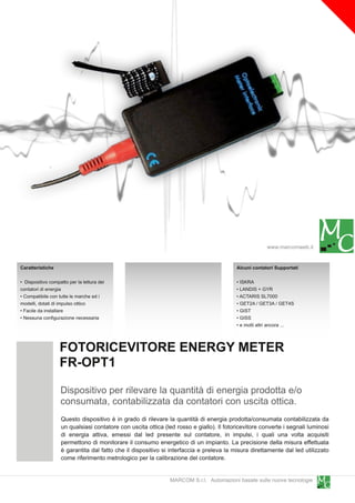 www.marcomweb.it

Caratteristiche                                                                          Alcuni contatori Supportati

• Dispositivo compatto per la lettura dei                                                • ISKRA
contatori di energia                                                                     • LANDIS + GYR
• Compatibile con tutte le marche ed i                                                   • ACTARIS SL7000
modelli, dotati di impulso ottico                                                        • GET2A / GET3A / GET4S
• Facile da installare                                                                   • GIST
• Nessuna configurazione necessaria                                                      • GISS
                                                                                         • e molti altri ancora ...


                   FOTORICEVITORE ENERGY METER
                   FR-OPT1
                   Dispositivo per rilevare la quantità di energia prodotta e/o
                   consumata, contabilizzata da contatori con uscita ottica.
                   Questo dispositivo è in grado di rilevare la quantità di energia prodotta/consumata contabilizzata da
                   un qualsiasi contatore con uscita ottica (led rosso e giallo). Il fotoricevitore converte i segnali luminosi
                   di energia attiva, emessi dal led presente sul contatore, in impulsi, i quali una volta acquisiti
                   permettono di monitorare il consumo energetico di un impianto. La precisione della misura effettuata
                   è garantita dal fatto che il dispositivo si interfaccia e preleva la misura direttamente dal led utilizzato
                   come riferimento metrologico per la calibrazione del contatore.

                                                               MARCOM S.r.l. Automazioni basate sulle nuove tecnologie
 