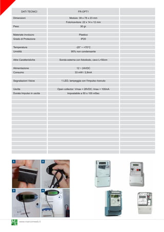 DATI TECNICI                         FR-OPT1
Dimensioni                           Modulo: 39 x 78 x 23 mm
                                  Fotoricevitore: 22 x 1 4 x 1 2 mm
Peso                                           30 gr.

Materiale involucro                           Plastico
Grado di Protezione                            IP20

Temperatura                              -20° ~ +70°C
Umidità                               95% non condensante

Altre Caratteristiche       Sonda esterna con fotodiodo, cavo L=50cm

Alimentazione                              1 2 ~ 24VDC
Consumo                                   33 mW / 2,8mA

Segnalazioni Visive           1 LED, lampeggia con l'impulso ricevuto

Uscita                     Open collector: Vmax = 28VDC; Imax = 1 00mA
Durata Impulso in uscita           Impostabile a 50 o 1 00 mSec




       www.marcomweb.it
 