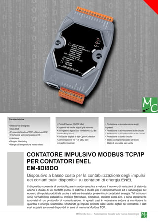 www.marcomweb.it

Caratteristiche
                                             • Porta Ethernet 1 0/1 00 Mbit                  • Protezione da sovratensione sugli
• Webserver integrato
                                             • Ingressi ed uscite digitali già a bordo       ingressi
• Web HMI
                                             • 8x Ingressi digitali con contatore a 32 bit   • Protezione da sovracorrenti sulle uscite
• Protocollo Modbus/TCP e Modbus/UDP
                                             ad alta frequenza                               • Protezione da sovratensione sulle uscite
• Interfaccia web con password di
                                             • 8x Uscite digitali di tipo Open Collector     • Protezione da corto circuito
protezione
                                             • Alimentazione 1 0 ~ 30 VDC con                • Stato uscite preimpostato all'avvio
• Doppio Watchdog
                                             morsetti industriali                            • Stato di sicurezza per uscite
• Range di temperatura molto esteso


                  CONTATORE IMPULSIVO MODBUS TCP/IP
                  PER CONTATORI ENEL
                  EM-8DI8DO
                  Dispositivo a basso costo per la contabilizzazione degli impulsi
                  dei contatti puliti disponibili su contatori di energia ENEL.
                  Il dispositivo consente di contabilizzare in modo semplice e veloce il numero di variazioni di stato da
                  aperto a chiuso di un contatto pulito. Il sistema è ideale per il campionamento ed il salvataggio del
                  numero di impulsi prodotti da uscite a relè o a transistor presenti sui contatori di energia. Tali contatori
                  sono normalmente installati su impianti fotovoltaici, biomasse, impianti eolici, ecc. e sono solitamente
                  sprovvisti di un protocollo di comunicazione. In questi casi è necessario andare a monitorare la
                  quantità di energia scambiata, sfruttando gli impulsi prodotti dalle uscite digitali del contatore. I dati
                  così acquisiti sono resi disponibili in aree di memoria Modbus TCP.
                                                                  MARCOM S.r.l. Automazioni basate sulle nuove tecnologie
 