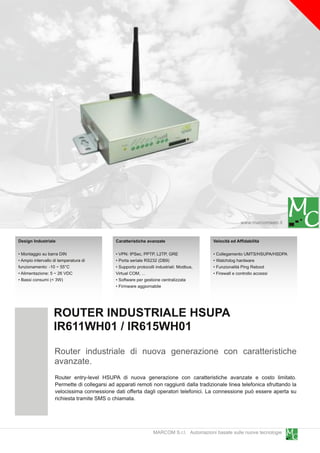 www.marcomweb.it

Design Industriale                           Caratteristiche avanzate                     Velocità ed Affidabilità

• Montaggio su barra DIN                     • VPN: IPSec, PPTP, L2TP, GRE                • Collegamento UMTS/HSUPA/HSDPA
• Ampio intervallo di temperatura di         • Porta seriale RS232 (DB9)                  • Watchdog hardware
funzionamento: -1 0 ~ 55°C                   • Supporto protocolli industriali: Modbus,   • Funzionalità Ping Reboot
• Alimentazione: 5 ~ 26 VDC                  Virtual COM, ...                             • Firewall e controllo accessi
• Bassi consumi (< 3W)                       • Software per gestione centralizzata
                                             • Firmware aggiornabile




                   ROUTER INDUSTRIALE HSUPA
                   IR611 WH01 / IR61 5WH01
                   Router industriale di nuova generazione con caratteristiche
                   avanzate.
                   Router entry-level HSUPA di nuova generazione con caratteristiche avanzate e costo limitato.
                   Permette di collegarsi ad apparati remoti non raggiunti dalla tradizionale linea telefonica sfruttando la
                   velocissima connessione dati offerta dagli operatori telefonici. La connessione può essere aperta su
                   richiesta tramite SMS o chiamata.



                                                                 MARCOM S.r.l. Automazioni basate sulle nuove tecnologie
 