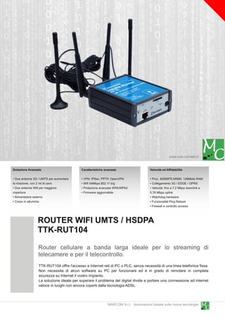 www.marcomweb.it

Dotazione Avanzata                        Caratteristiche avanzate                   Velocità ed Affidabilità

• Due antenne 3G / UMTS per aumentare     • VPN: IPSec, PPTP, OpenVPN                • Proc. 400MIPS ARM9, 1 28Mbits RAM
la ricezione, con 2 mt di cavo            • Wifi 54Mbps 802.11 b/g                   • Collegamento 3G / EDGE / GPRS
• Due antenne Wifi per maggiore           • Protezione avanzata WPA/WPA2             • Velocità: fino a 7,2 Mbps downlink e
copertura                                 • Firmware aggiornabile                    5,76 Mbps uplink
• Alimentatore esterno                                                               • Watchdog hardware
• Corpo in alluminio                                                                 • Funzionalità Ping Reboot
                                                                                     • Firewall e controllo accessi


                ROUTER WIFI UMTS / HSDPA
                TTK-RUT1 04
                Router cellulare a banda larga ideale per lo streaming di
                telecamere e per il telecontrollo.
                 TTK-RUT1 04 offre l'accesso a Internet reti di PC o PLC, senza necessità di una linea telefonica fissa.
                 Non necessita di alcun software su PC per funzionare ed è in grado di remotare in completa
                 sicurezza su Internet il vostro impianto.
                 La soluzione ideale per superare il problema del digital divide e portare una connessione ad internet
                 veloce in luoghi non ancora coperti dalla tecnologia ADSL.


                                                            MARCOM S.r.l. Automazioni basate sulle nuove tecnologie
 