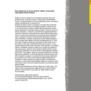 Ecco l’articolo con cui un caro amico ha “accolto” la mia mostra
nella Galleria Puccini di Ancona:
Quello che serviva a Sergio era un contenitore espositivo; penso che
lo abbia trovato, no perchè si chiama “Associazione Culturale Galleria
Puccini” ma perché la pianta è di forma lungitudinale, dove le sue opere si
integrano perfettamente con questa forma.
Partendo da destra le opere si susseguono una dopo l’altra costruendo
involontariamente la striscia di un negativo analogico in bianco & nero.
E’ qui che incomincia a svelarsi il segreto della sua esperienza artistica:
quando attentamente osserviamo queste immagini, il rapporto visivo è di
stampo ortografico. La massima cura delle forme necessariamente bidimesionali ci riportano a frammenti storico-culturali dell’uso della camera
oscura. La grana visiva è testimone di una forma che lascia il bidimesionale e riconquista di diritto la tridimensionalità. Nelle figure totemiche
Sergio intensifica e compatta una grana più vicina al negativo analogico,
come se questo fosse esposto ai limiti dei tremiladuecento ISO. E’ ovvio
che l’opera richiede una esperienza manualistica di alto livello. Come si
può vedere, la macchina è volutamente lontana dal suo lavoro. La sua
neonata esperienza nella mostra personale, rivolta speriamo a un pubblico
attento e competente, esprime un vagito che ci fa capire che qualcosa è
nato dal suo lavoro. Qualcosa che lo conferma artista di diritto non solo
nella grafica pubblicitaria, ma anche all’interno dell’indipendenza dell’arte,
perché l’arte - tra virgolette - esige una sua propria libertà che si svincola
dagli schemi pubblicitari. Le forme geometriche combinate da linee curve
che si incastrano e passano l’una sopra l’altra fanno pensare alla ricerca
dei musicalisti russi. Come è proprio dell’arte legata spiritualmente al
simbolismo, conserva sempre un carattere evocativo e la tendenza al
recondito. La cultura delle maschere Negre risalgono in Europa tra il XIX e
il XX secolo e erano viste come simbolo di purezza e incorrotte dal veleno
della tecnologia.
Speriamo che tutto questo sia di buon auspicio per il nostro futuro. Cosi
voglio chiudere questo piacevole viaggio attraverso le opere di Sergio,
facendo un passo indietro e uno avanti, per meglio mettere a fuoco
le sue immagini.
Dall’osservatorio della periferia dell’arte.
un saluto da Roberto Bonfigli, detto anche Bonf & Bonfino
Firma autenticata dal millenovecentoquarantasei in poi. © 2011
venerdì 4 marzo 2011

 