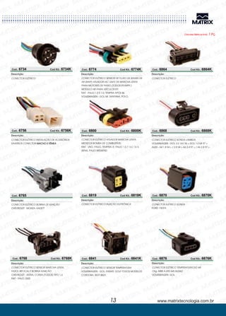 Cod.: 6734 Cod Kit.: 6734K
CONECTOR ELÉTRICO
Descrição:
Cod.: 6765
CONECTOR ELÉTRICO
MONZA, KADETT
BOBINA DE IGNIÇÃO
CHEVROLET -
Descrição:
Cod.: 6768 Cod Kit.: 6768K
Cod.: 6774 Cod Kit.: 6774K
CONECTOR ELÉTRICO
ASTRA, CORSA (TODOS) TIPO 1.6
PALIO 2000
SENSOR MARCHA LENTA,
FAROL BIFOCAL E BOBINA IGNIÇÃO
CHEVROLET
FIAT -
-
Descrição:
CONECTOR ELÉTRICO
PALIO 1.5 E 1.0, TEMPRA APÓS 86
GOL MI, SANTANA, POLO,
SENSOR DE FLUXO DE MASSA DE
AR (MAP) ATUADOR IAC GM E DE MARCHA LENTA
PARA MOTORES DE PASSO (TODOS EFI/MPFI )
MÓDULO HEI PARA VEÍCULOS EFI
FIAT
VOLKSWAGEN -
-
Descrição:
Cod.: 6800 Cod Kit.: 6800K
CONECTOR ELÉTRICO
UNO, PALIO, TEMPRA I.E. PALIO 1.0 / 1.6 / 16 V,
SIENA, PALIO WEEKEND
ATUADOR MARCHA LENTA,
MEDIDOR BOMBA DE COMBUSTÍVEL
FIAT -
Descrição:
Cod.: 6819 Cod Kit.: 6819K
CONECTOR ELÉTRICO INJEÇÃO ELETRÔNICA
Descrição:
Cod.: 6841 Cod Kit.: 6841K
CONECTOR ELÉTRICO
GOL, PARATI, GOLF TODOS MODELOS
CORDOBA, SEAT IBIZA
SENSOR TEMPERATURA
VOLKSWAGEN -
Descrição:
Cod.: 6756 Cod Kit.: 6756K
CONECTOR ELÉTRICO INSTALAÇÃO DE ACESSÓRIOS
DIVERSOS CONECTOR MACHO E FÊMEA
Descrição:
Chicotes Elétricos Emb. 1 Pç.
www.matrixtecnologia.com.br13
Cod.: 6876 Cod Kit.: 6876K
CONECTOR ELÉTRICO
GOL
TEMPERATURA DO AR
Orig. MBB A.695.545.5626KZ
VOLKSWAGEN-
Descrição:
Cod.: 6864 Cod Kit.: 6864K
CONECTOR ELÉTRICO
Descrição:
CONECTOR ELÉTRICO
GOL 2.0 16V 96 > GOL 1.0 MI 97 >
A4 1.8 94 > / 2.8 94 > A6 2.4 97 > / A6 2.8 97 >
SONDA LAMBDA
VOLKSWAGEN
AUDI -
-
Descrição:
CONECTOR ELÉTRICO
FIESTA
SONDA
FORD-
Descrição:
Cod.: 6868 Cod Kit.: 6868K
Cod.: 6870 Cod Kit.: 6870K
 