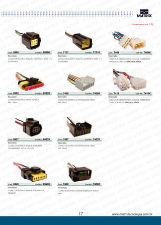 www.matrixtecnologia.com.br
Cod.: 6886 Cod Kit.: 6886K
CONECTOR ELÉTRICO INJEÇÃO ELETRÔNICA SÉRIE “J” /
ECONOSEAL
Descrição:
Cod.: 6892 Cod Kit.: 6892K
Cod.: 6927 Cod Kit.: 6927K
CONECTOR ELÉTRICO
PALIO
TRAVA ELÉTRICA
FIAT -
Descrição:
CONECTOR ELÉTRICO SENSOR BORB
GOL III E IV, FOX
OLETA
VOLKSWAGEN -
Descrição:
Cod.: 7131 Cod Kit.: 7131K
CONECTOR ELÉTRICO INJEÇÃO ELETRÔNICA SÉRIE “J” /
ECONOSEAL
Descrição:
Cod.: 6949 Cod Kit.: 6949K
CONECTOR ELÉTRICO SENSOR DE BORBOLETA
PEUGEOT
Descrição:
Chicotes Elétricos Emb. 1 Pç.
17
CONECTOR ELÉTRICO
PALIO
LEVANTADOR DE VIDRO
FIAT-
Descrição:
CONECTOR ELÉTRICO
PALIO
LEVANTADOR DE VIDRO
FIAT-
Descrição:
Cod.: 7406 Cod Kit.: 7406K
Cod.: 7407 Cod Kit.: 7407K
CONECTOR ELÉTRICO SENSOR BORBOLETA BOSCH
FIAT
Descrição:
Cod.: 7408 Cod Kit.: 7408K
CONECTOR ELÉTRICO INSTALAÇÃO DE ACESSÓRIOS
DIVERSOS, CONECTOR MACHO E FÊMEA
Descrição:
CONECTOR ELÉTRICO INSTALAÇÃO DE ACESSÓRIOS
CONECTOR HYLOK - MACHO E FÊMEA
Descrição:
Cod.: 7409 Cod Kit.: 7409K
Cod.: 7410 Cod Kit.: 7410K
 