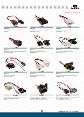 www.matrixtecnologia.com.br
Cod.: 4566
Cod.: 4568
BOMBA DE COMBUSTÍVEL LINHA FORD
PARA GM
BOMBA DE COMBUSTÍVEL
FIAT - PALIO, SIENA
UNIVERSAL - ADAPTAÇÃO BOMBA DE COMBUSTÍVEL
2 VIAS LINHA DELPHI
BOMBA DE COMBUSTÍVEL LINHA FORD
PADRÃO
UNIVERSAL - ADAPTAÇÃO BOMBA DE COMBUSTÍVEL
LINHA FORD - 2 VIAS
Descrição:
Descrição:
Descrição:
Descrição:
Descrição:
Cod.: 4570
Cod.: 4572
Cod.: 4573
22
Cod.: 4574
Cod.: 4575
BOMBA DE COMBUSTÍVEL LINHA FORD
PARA MARWAL
BOMBA DE COMBUSTÍVEL MARWAL
PARA BOSCH
Descrição:
Descrição:
Cod.: 7047
ADAPTAÇÃO BOMBA DE COMBUSTÍVEL
- KA, FIESTA, COURIER (5 VIAS 4 FIOS)FORD
Descrição:
Cod.: 7052
Cod.: 7050
ADAPTAÇÃO BOMBA DE COMBUSTÍVEL
LINHA BOSCH - 2 VIAS
REFIL BOMBA DE COMBUSTÍVEL MARWAL
PADRÃO (ÁLCOOL)
Descrição:
Descrição:
Cod.: 7053
Cod.: 7055
ADAPTAÇÃO BOMBA DE COMBUSTÍVEL MARWALL
UNIVERSAL - 2 VIAS
REFIL BOMBA DE COMBUSTÍVEL
LINHA PADRÃO MONZACHEVROLET
Descrição:
Descrição:
Chicotes Bomba de Comb. Emb. 1 Pç.
 