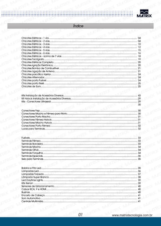 01 www.matrixtecnologia.com.br
Chicotes Elétricos - 1 via.........................................................................................................................................
Bobina e Fita Led......................................................................................................................................................
Lampadas Led..........................................................................................................................................................
Lampadas Torpedo.................................................................................................................................................
Led Daytime Lights..................................................................................................................................................
Kits Xenon .................................................................................................................................................................
Sensores de Estacionamento.................................................................................................................................
Cabos RCA, Y e HDMI.............................................................................................................................................
Buzinas.......................................................................................................................................................................
Encosto de Cabeça................................................................................................................................................
Som Automotivo......................................................................................................................................................
Centrais Multimídia...................................................................................................................................................
Chicotes Elétricos - 2 vias........................................................................................................................................
Chicotes Elétricos - 3 vias........................................................................................................................................
Chicotes Elétricos - 4 vias........................................................................................................................................
Chicotes Elétricos - 5 vias........................................................................................................................................
Chicotes Elétricos - 6 vias........................................................................................................................................
Chicotes Elétricos - acima de 7 vias......................................................................................................................
Chicotes Tacógrafo.................................................................................................................................................
Chicotes Elétricos Completo..................................................................................................................................
Chicotes Ignição Eletrônica...................................................................................................................................
Chicotes Bomba de Combustível..........................................................................................................................
Chicotes Ligação de Antena................................................................................................................................
Chicotes para Bico Injetor......................................................................................................................................
Chicotes Alternador................................................................................................................................................
Chicotes porta Fusível.............................................................................................................................................
Chicotes porta Relé.................................................................................................................................................
Chicotes de Som......................................................................................................................................................
Kits Instalação de Acessórios Diversos...................................................................................................................
Kit Hylock Instalação de Acessórios Diversos.........................................................................................................
Kits - Conectores Ultraseal.......................................................................................................................................
Conectores Fep........................................................................................................................................................
Conectores Macho e Fêmea para Moto.............................................................................................................
Conectores Porta Macho.......................................................................................................................................
Conectores Fêmea Hylock......................................................................................................................................
Conectores Macho Hylock......................................................................................................................................
Conectores Porta Fêmea........................................................................................................................................
Luvas para Terminais................................................................................................................................................
Fusíveis.......................................................................................................................................................................
Terminais Fêmea.......................................................................................................................................................
Terminais Bandeira...................................................................................................................................................
Terminais Macho......................................................................................................................................................
Terminais Olhal..........................................................................................................................................................
Terminais Forquilha...................................................................................................................................................
Terminais Especiais....................................................................................................................................................
Selo para Terminais..................................................................................................................................................
Lâmpada Super Branca..........................................................................................................................................
04
04
10
12
15
16
18
19
20
20
21
21
24
24
24
25
25
43
29
29
30
30
30
31
31
31
32
32
33
33
33
34
34
34
35
35
35
36
37
38
39
39
40
40
40
41
41
41
Índice
 