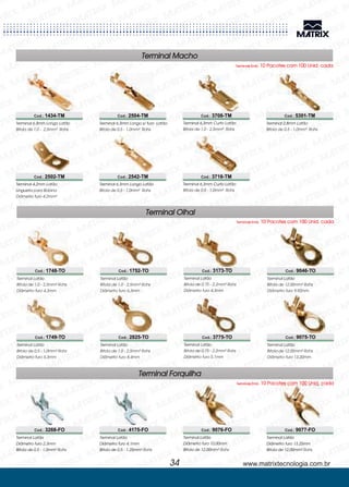 Terminal Olhal
Terminais Emb. 10 Pacotes com 100 Unid. cada
www.matrixtecnologia.com.br34
Terminal Macho
Terminais Emb. 10 Pacotes com 100 Unid. cada
Cod.: 1434-TM
Cod.: 2502-TM
Cod.: 2504-TM
Cod.: 2542-TM
Cod.: 3708-TM
Cod.: 3718-TM
Terminal 6,3mm Longo Latão
Bitola de 1,0 - 2,5mm² Rohs
Terminal 4,2mm Latão
Lingueta para Bobina
Diâmetro furo 4,2mm²
Terminal 6,3mm Longo s/ furo Latão
Bitola de 0,5 - 1,0mm² Rohs
Terminal 6,3mm Longo Latão
Bitola de 0,5 - 1,0mm² Rohs
Terminal 6,3mm Curto Latão
Bitola de 1,0 - 2,5mm² Rohs
Terminal 6,3mm Curto Latão
Bitola de 0,5 - 1,0mm² Rohs
Terminal 2,8mm Latão
Bitola de 0,5 - 1,0mm² Rohs
Cod.: 5301-TM
Cod.: 1748-TO
Cod.: 3268-FO
Cod.: 1749-TO
Cod.: 1752-TO
Cod.: 4175-FO
Cod.: 2825-TO
Cod.: 3173-TO
Cod.: 9076-FO
Cod.: 3775-TO
Cod.: 9046-TO
Cod.: 9077-FO
Cod.: 9075-TO
Terminal Latão
Bitola de 1,0 - 2,5mm
Diâmetro furo 4,3mm
² Rohs
Terminal Latão
Diâmetro furo 2,3mm
Bitola de 0,5 - 1,0mm² Rohs
Terminal Latão
Bitola de 0,5 - 1,0mm
Diâmetro furo 5,3mm
² Rohs
Terminal Latão
Bitola de 1,0 - 2,5mm
Diâmetro furo 6,3mm
² Rohs
Terminal Latão
Diâmetro furo 4,1mm
Bitola de 0,5 - 1,25mm² Rohs
Terminal Latão
Bitola de 1,0 - 2,5mm
Diâmetro furo 8,4mm
² Rohs
Terminal Latão
Bitola de 0,75 - 2,2mm
Diâmetro furo 4,3mm
² Rohs
Terminal Latão
Diâmetro furo 10,00mm
Bitola de 12,00mm² Rohs
Terminal Latão
Bitola de 0,75 - 2,2mm
Diâmetro furo 5,1mm
² Rohs
Terminal Latão
Bitola de 12,00mm
Diâmetro furo 9,92mm
² Rohs
Terminal Latão
Diâmetro furo 13,25mm
Bitola de 12,00mm² Rohs
Terminal Latão
Bitola de 12,00mm
Diâmetro furo 13,20mm
² Rohs
Terminal Forquilha
Terminais Emb. 10 Pacotes com 100 Unid. cada
 