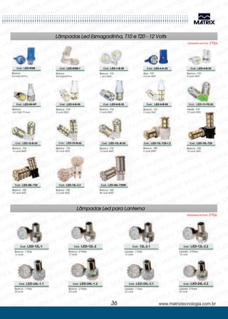 Branca - T10
5 Leds SMD
Branca - T10
13 Leds SMD
Branca
Esmagadinha
Branca - T10
9 Leds SMD
Branca - T20
5 Leds SMD
Branca - T10
1 Led SMD
Branca - T10
9 Leds SMD
Branca - T20
18 Leds SMD
Azul - T10
4 Leds SMD
Verde - T10
13 Leds SMD
Branca - T20
39 Leds SMD
Barnca - T10
4 Leds SMD
Branca - T10
16 Leds SMD
Branca - T20
12 Leds SMD
Branca
Led High Power
Branca - T10
25 Leds SMD
Branca - T20
48 Leds SMD
Cod.: LED-5-B-50
Cod.: LED-13L-B-35
Cod.: LED-9-B-35
Cod.: LED-13L-T20-1.2
Cod.: LED-9-B-50
Cod.: LED-18L-T20
Cod.: LED-13-VD-35
Cod.: LED-39L-T20
Cod.: LED-16-B-35
Cod.: LED-12L-3.3
Cod.: LED-04-HP
Cod.: LED-25-B-35
Cod.: LED-48L-T20W
Lâmpadas Led Esmagadinha, T10 e T20 - 12 Volts
Lâmpadas Led Emb. 2 Pçs.
Branca
Esmagadinha
Cod.: LED-ESM-1 Cod.: LED-1-B-50 Cod.: LED-4-A-35 Cod.: LED-4-B-35Cod.: LED-ESM
www.matrixtecnologia.com.br36
Lâmpadas Led para Lanterna
Lâmpadas Led Emb. 2 Pçs.
Branca - 1 Polo
12 Leds
Branca - 2 Polos
12 Leds
Laranja - 1 Polo
12 Leds
Laranja - 2 Polos
12 Leds
Cod.: LED-12L-1 Cod.: LED-12L-2 Cod.: 12L-2.1 Cod.: LED-12L-2.2
Laranja - 1 Polo
24 Leds
Laranja- 2 Polos
24 Leds
Branca - 1 Polo
24 Leds
Branca - 2 Polos
24 Leds
Cod.: LED-24L-2.1 Cod.: LED-24L-2.2Cod.: LED-24L-1.1 Cod.: LED-24L-1.2
 