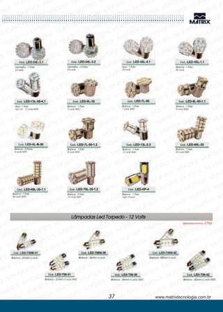 Vermelho - 1 Polo
24 Leds
Vermelho - 2 Polos
24 Leds
Azul - 1 Polo
36 Leds
Branca - 1 Polo
45 Leds
Cod.: LED-24L-3.1 Cod.: LED-24L-3.2 Cod.: LED-36L-4.1 Cod.: LED-45L-1.1
Azul - 1 Polo
Tipo 69 - 13 Leds SMD
Branca - 1 Polo
9 Leds SMD
Branca - 1 Polo
7 Leds SMD
Branca - 1 Polo
8 Leds SMD
Branca - 2 Polos
6 Leds SMD
Cod.: LED-13L-69-4.1 Cod.: LED-9L-35 Cod.: LED-7L-50 Cod.: LED-8L-50-1.1
Cod.: LED-6L-B-50
Branca - 1 Polo
8 Leds SMD
Cod.: LED-7L-50-1.2
Branca - 1 Polo
12 Leds SMD
Cod.: LED-13L-2.3
Branca - 1 Polo
24 Leds SMD
Cod.: LED-60L-35
Branca - 1 Polo
68 Leds SMD
Cod.: LED-68L-35-1.1
Branca - 2 Polo
76 Leds SMD
Cod.: LED-76L-35-1.2
Branca - 1 Polo
High Power
Cod.: LED-HP-4
www.matrixtecnologia.com.br37
Branca - 31mm 6 Leds Branca - 42mm 6 Leds
Branca - 31mm 6 Leds SMD Branca - 36mm 6 Leds SMD Branca - 42mm 6 Leds SMD
Cod.: LED-T06N-31 Cod.: LED-T06N-42
Cod.: LED-T06-31 Cod.: LED-T06-36 Cod.: LED-T06-42
Lâmpadas Led Torpedo - 12 Volts
Lâmpadas Led Emb. 2 Pçs.
Branca - 36mm 6 Leds
Cod.: LED-T06N-36
 