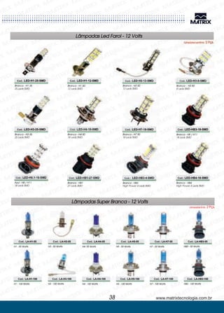 Lâmpadas Led Farol - 12 Volts
Lâmpadas Led Emb. 2 Pçs.
Branca - H1 35
25 Leds SMD
Cod.: LED-H1-25-SMD
Branca - H1 50
12 Leds SMD
Branca - H8 / H11
18 Leds SMD
Branca - H3 50
13 Leds SMD
Azul - H8 / H11
18 Leds SMD
Branca - H3 50
8 Leds SMD
Branca - HB3
High Power 4 Leds SMD
Branca - H3 35
25 Leds SMD
Branca - HB4
High Power 4 Leds SMD
Branca - H4 50
18 Leds SMD
Branca - HB1
27 Leds SMD
Branca - H7 50
18 Leds SMD
Cod.: LED-H1-12-SMD
Cod.: LED-HB3-18-SMD
Cod.: LED-H3-13-SMD
Cod.: LED-H8.1-18-SMD
Cod.: LED-H3-8-SMD
Cod.: LED-HB3-4-SMD
Cod.: LED-H3-25-SMD
Cod.: LED-HB4-18-SMD
Cod.: LED-H4-18-SMD
Cod.: LED-HB1-27-SMD
Cod.: LED-H7-18-SMD
www.matrixtecnologia.com.br38
H1 - 55 Watts
H1 - 100 Watts
H3 - 55 Watts
H3 - 100 Watts
H4- 55 Watts H5 - 55 Watts H7 - 55 Watts
H4 - 100 Watts H5 - 100 Watts H7 - 100 Watts
HB3 - 55 Watts
HB3 - 100 Watts
Cod.: LA-H1-55
Cod.: LA-H1-100
Cod.: LA-H3-55
Cod.: LA-H3-100
Cod.: LA-H4-55 Cod.: LA-H5-55 Cod.: LA-H7-55
Cod.: LA-H4-100 Cod.: LA-H5-100 Cod.: LA-H7-100
Cod.: LA-HB3-55
Cod.: LA-HB3-100
Lâmpadas Super Branca - 12 Volts
Lâmpadas Emb. 2 Pçs.
 