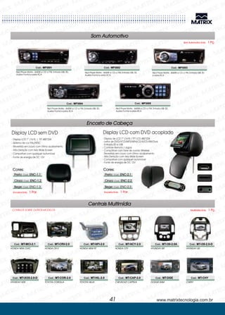 Centrais Multimídia
TOYOTA HILUX
HYUNDAY i30HONDA NEW CIVIC
CHEVROLET CAPTIVA
HYUNDAY i30HONDA CR-V
DODGE RAMHYUNDAY iX35
HONDA NEW FIT
CHERYTOYOTA COROLLA
HONDA CITY
Cod.: MT-HIL-2.0
Cod.: MT-i30-2.0ACod.: MT-MCI-2.1
Cod.: MT-CAP-2.0
Cod.: MT-i30-2.0-DCod.: MT-CRV-2.0
Cod.: MT-DGECod.: MT-iX35-2.0-D
Cod.: MT-NFI-2.0
Cod.: MT-CHYCod.: MT-COR-2.0
Cod.: MT-NCY-2.0
CONSULTE SOBRE OUTROS MODELOS Multimídia Emb. 1 Pç.
Som Automotivo
Encosto de Cabeça
Cod.: MP3001 Cod.: MP3002
Cod.: MP3004 Cod.: MP3005
Cod.: MP3003
- Display LCD 7” (16:9) / TFT 480*234
- Sistema de cor PAL/NTSC
- Revestido em couro com ótimo acabamento
- Alta Denição com tela Wide Screen
- Compatível com qualquer automóvel
- Fonte de energia de DC 12V
- Display de LCD 7” (16:9) / TFT LCD 480*234
- Leitor de DVD/VCD/MP3/MP4/CD-R/CD-RW/Divix
- Entrada SD e USB
- Controle Remoto / Jogos
- Compátivel com fone de ouvido Wireless
- Revestido em couro com ótimo acabamento
- Alta Denição com tela Wide Screen
- Compatível com qualquer automóvel
- Fonte de energia de DC 12V
Display LCD sem DVD Display LCD com DVD acoplado
Mp3 Player Matrix - 4x50W s/ CD c/ FM, Entrada USB, SD,
Auxiliar Frontal e saída RCA
Mp3 Player Matrix - 4x50W s/ CD c/ FM, Entrada USB, SD,
Auxiliar Frontal e saída RCA
Mp3 Player Matrix - 4x50W s/ CD c/ FM, Entrada USB, SD,
Auxiliar Frontal e saída RCA
Mp3 Player Matrix - 4x50W s/ CD c/ FM, Entrada USB, SD,
Auxiliar Frontal e saída RCA
Mp3 Player Matrix - 4x50W s/ CD c/ FM, Entrada USB, SD
e saída RCA
Som Automotivo Emb. 1 Pç.
Encostos Emb. 1 Par.Encostos Emb. 1 Par.
www.matrixtecnologia.com.br41
Cores: Cores:
: Cod.:
Cod.:
Cod.: ENC-1.3
Preto
Cinza:
Bege:
ENC-1.1
ENC-1.2
: Cod.:
Cod.:
Cod.: ENC-2.3
Preto
Cinza:
Bege:
ENC-2.1
ENC-2.2
 