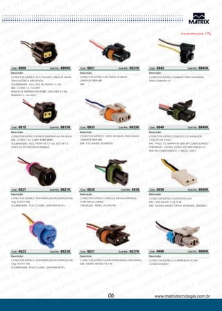 Chicotes Elétricos Emb. 1 Pç.
Cod.: 6809 Cod Kit.: 6809K
CONECTOR ELÉTRICO ALTO FALANTE, FAROL DE MILHA,
TRAVA ELÉTRICA IMPORTADA
GOL, GOL MI, PARATI 1.0 16V,
- CORSA 1.0 / 1.6 MPFI
SENSOR DE TEMPERATURA - EXPLORER 4.0 94>
RANGER 2.3 - 4.0 94/97
VOLKSWAGEN -
GM
FORD
Descrição:
Cod.: 6815 Cod Kit.: 6815K
CONECTOR ELÉTRICO SENSOR TEMPERATURA DA ÁGUA
CORSA 1.0/1.6 MPFI
GOL, PARATI MI 1.0 16V, GOL MI 1.0
CEBOLÃO DO RADIADOR
GM
VOLKSWAGEN -
- FORD ZETEC
AGRALE
Descrição:
Cod.: 6821 Cod Kit.: 6821K
CONECTOR ELÉTRICO
POLO CLASSIC, SANTANA MI 97>
VENTOINHA (ELETROVENTILADOR)
Orig. 813.971.956
VOLKSWAGEN -
Descrição:
Cod.: 6823 Cod Kit.: 6823K
CONECTOR ELÉTRICO
POLO CLASSIC, SANTANA MI 97>
VENTOINHA (ELETROVENTILADOR)
Orig. 813.971.955
VOLKSWAGEN -
Descrição:
Cod.: 6831 Cod Kit.: 6831K
CONECTOR ELÉTRICO DO FAROL DE MILHA
LÂMPADA 9005-HB3
GM
Descrição:
Cod.: 6833 Cod Kit.: 6833K
CONECTOR ELÉTRICO
LÂMPADA 9006-HB4
S-10, BLAZER, SILVERADO
FAROL DE MILHA, FAROL BAIXO
GM -
Descrição:
Cod.: 6836 Cod Kit.: 6836
CONECTOR ELÉTRICO
ASTRA, VECTRA 99>
FAROL DE MILHA (LÂMPADA)
COM TRAVA LATERAL
CHEVROLET -
Descrição:
www.matrixtecnologia.com.br06
Cod.: 6837 Cod Kit.: 6837K
CONECTOR ELÉTRICO
KADETT, MONZA 92 A 96
ELETROVENTILADOR (VENTOINHA)
GM -
Descrição:
Cod.: 6843 Cod Kit.: 6843K
Cod.: 6849 Cod Kit.: 6849K
CONECTOR ELÉTRICO SOQUETE FAROL UNIVERSAL
PARA LÂMPADA H7
Descrição:
CONECTOR ELÉTRICO
PALIO 1.0, TEMPRA 96 -SEM AR CONDICIONADO
VECTRA, CORSA AtÉ 2000 OMEGA 2.2 -
SEM AR CONDICIONADO / - DAILY
CEBOLÃO DO RADIADOR
COM FIO DE 2,5mm
FIAT
CHEVROLET -
-
IVECO
Descrição:
Cod.: 6858 Cod Kit.: 6858K
CONECTOR ELÉTRICO
UNO MILLER, C-24, C-25
MONZA, KADETT, OPALA, BONANZA, VERANEIO
ELETROVÁLVULA
FIAT
GM -
-
Descrição:
Cod.: 6896 Cod Kit.: 6896K
CONECTOR ELÉTRICO COMPRESSOR DO AR
CONDICIONADO
Descrição:
 