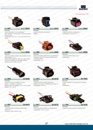 Chicotes Elétricos Emb. 1 Pç.
Cod.: 6921 Cod Kit.: 6921K
CONECTOR ELÉTRICO
FAROL DE MILHA
GOL G III, IV, FOX, POLO, PARATI, GOLF
TODOS
PLUG ALTERNADOR
PISCA DIANTEIRO, VIDRO ELÉTRICO COM MOTOR BOSCH,
VOLKSWAGEN -
Descrição:
Cod.: 6935 Cod Kit.: 6935K
CONECTOR ELÉTRICO BOMBA D´ÁGUA LIMPADOR PARA
BRISAS CLIO
SENSOR TEMPERATURA PALIO, STILO, MAREA
VÁLVULA DE CONTROLE VASÃO - RANGER
SENSOR DA LUZ DE RÉ - DUCATO
RENAULT
FIAT -
-
UNO,
FORD
FIAT
Descrição:
Cod.: 6939 DA 6939K
CONECTOR ELÉTRICO
CLIO DIREITO - ESQUERDO
SENSOR DE ROTAÇÃO - CLIO 1.0 8/16V, SCENIC
- 206 1.0 8/16V
LANTERNA LUZ PLACA
RENAULT -
RENAULT
PEUGEOT
Descrição:
Cod.: 6947 DA 6947K
CONECTOR ELÉTRICO
FUSION, FOCUS
SENSOR DE VELOCIDADE E
LÂMPADA H11
CHEVROLET - FORD -
Descrição:
www.matrixtecnologia.com.br07
Cod.: 6957 Cod Kit.: 6957K
CONECTOR ELÉTRICO BICO INJETOR
TOYOTA
Descrição:
Cod.: 6966 Cod Kit.: 6966K
CONECTOR ELÉTRICO
FOX
ELETROVÁLVULA DE PURGA DO
CÂMISTER E CONECTOR AUXILIAR COMPRESSOR DO
AR CONDICIONADO
VOLKSWAGEN -
Descrição:
Cod.: 6973 DA 6973K
CONECTOR ELÉTRICO SENSOR DETONAÇÃO,
INTERRUPTOR LUZ DE RÉ, COMPRESSOR AR COND. GV
VOLKSWAGEN - GOL, FOX
Descrição:
Cod.: 6977 DA 6977K
CONECTOR ELÉTRICO
GOL IV 1.6 / FOX
MÓDULO DO IMOBILIZADOR
VOLKSWAGEN -
Descrição:
Cod.: 6984 Cod Kit.: 6984K
CONECTOR ELÉTRICO
FOX, GOL G IV, 1.6
ALTERNADOR D+
VOLKSWAGEN -
Descrição:
Cod.: 6990 Cod Kit.: 6990K
CONECTOR ELÉTRICO TIME - 2,8mm²
VOLKSWAGEN
Descrição:
Cod.: 7005 DA 7005K
CONECTOR ELÉTRICO REGULADOR DE VOLTAGEM E
BUZINA
VOLKSWAGEN
Descrição:
Cod.: 7022 DA 7022K
CONECTOR ELÉTRICO INJEÇÃO ELETRÔNICA W/P
Descrição:
 