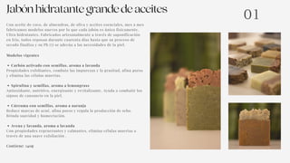 Jabónhidratantegrandedeaceites
Carbón activado con semillas, aroma a lavanda
Spirulina y semillas, aroma a lemongrass
Cúrcuma con semillas, aroma a naranja
Avena y lavanda, aroma a lavanda
Con aceite de coco, de almendras, de oliva y aceites esenciales, mes a mes
fabricamos modelos nuevos por lo que cada jabón es único físicamente.
Ultra hidratantes. Fabricados artesanalmente a través de saponificación
en frío, todos reposan durante cuarenta días hasta que su proceso de
secado finaliza y su Ph (7) se adecúa a las necesidades de la piel.
Modelos vigentes
Propiedades exfoliantes, combate las impurezas y la grasitud, afina poros
y elimina las células muertas.
Antioxidante, nutritivo, energizante y revitalizante. Ayuda a combatir los
signos de cansancio en la piel.
Reduce marcas de acné, afina poros y regula la producción de sebo.
Brinda suavidad y humectación.
Con propiedades regenerantes y calmantes, elimina células muertas a
través de una suave exfoliación .
Contiene: 140g
01
 