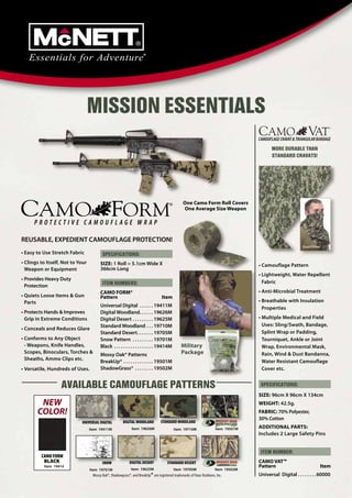 MISSION ESSENTIALS
                                                                                                                                          MORE DURABLE THAN
                                                                                                                                          STANDARD CRAVATS!




                                                                                               One Camo Form Roll Covers
                                                                                               One Average Size Weapon




REUSABLE, EXPEDIENT CAMOUFLAGE PROTECTION!
                                                                                                                                                          Dust Filter
• Easy to Use Stretch Fabric             SPECIFICATIONS:
• Clings to Itself, Not to Your         SIZE: 1 Roll = 5.1cm Wide X                                                                • Camouflage Pattern
  Weapon or Equipment                   366cm Long
                                                                                                                                   • Lightweight, Water Repellent
• Provides Heavy Duty
                                         ITEM NUMBERS:                                                                               Fabric
  Protection
                                        CAMO FORM®                                                                                 • Anti-Microbial Treatment
• Quiets Loose Items & Gun              Pattern                                  Item
  Parts                                                                                                                            • Breathable with Insulation
                                        Universal Digital . . . . . . 19411M                                                         Properties
• Protects Hands & Improves             Digital Woodland. . . . . . 19626M
  Grip in Extreme Conditions            Digital Desert . . . . . . . . . 19625M                                                    • Multiple Medical and Field
                                        Standard Woodland . . . 19710M                                                               Uses: Sling/Swath, Bandage,
• Conceals and Reduces Glare
                                        Standard Desert . . . . . . . 19705M                                                         Splint Wrap or Padding,
• Conforms to Any Object                Snow Pattern . . . . . . . . . 19701M                                                        Tourniquet, Ankle or Joint
  - Weapons, Knife Handles,             Black . . . . . . . . . . . . . . . . . 19414M        Military                               Wrap, Environmental Mask,
  Scopes, Binoculars, Torches &
                                        Mossy Oak® Patterns                                   Package                                Rain, Wind & Dust Bandanna,
  Sheaths, Ammo Clips etc.                                                                                                           Water Resistant Camouflage
                                        BreakUp® . . . . . . . . . . . . . 19501M
• Versatile, Hundreds of Uses.          ShadowGrass® . . . . . . . . 19502M                                                          Cover etc.


                  AVAILABLE CAMOUFLAGE PATTERNS                                                                                     SPECIFICATIONS:
                                                                                                                                   SIZE: 96cm X 96cm X 134cm
        NEW                                                                                                                        WEIGHT: 42.5g.
       COLOR!                                                                                                                      FABRIC: 70% Polyester,
                                                                                                                                   30% Cotton
                            UNIVERSAL DIGITAL          DIGITAL WOODLAND         STANDARD WOODLAND
                                  Item 19411M                Item 19626M                 Item 19710M                 Item 19501M   ADDITIONAL PARTS:
                                                                                                                                   Includes 2 Large Safety Pins


                                                                                                                                    ITEM NUMBER:
         CAMO FORM
          BLACK                          SNOW              DIGITAL DESERT            STANDARD DESERT                               CAMO VAT™
          Item 19414                                                                                                               Pattern                          Item
                                  Item 19701M               Item 19625M                  Item 19705M                 Item 19502M
                                   Mossy Oak®, Shadowgrass®, and BreakUp® are registered trademarks of Haas Outdoors, Inc.         Universal Digital . . . . . . . . 60000
 