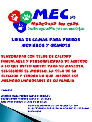 LINEA DE CAMAS PARA PERROS MEDIANOS Y GRANDESELABORADAS CON TELAS DE CALIDAD  INIGUALABLE Y PERSONALIZADAS DE ACUERDO A LO QUE USTED QUIERE PARA SU MASCOTA.SELECCIONE EL MODELO, LA TELA DE SU ELECCION Y TENDRA LO QUE  MERECE ESE MIEMBRO IMPORTANTE DE SU FAMILIATAMAÑOS   MEDIANO :PARA PERROS HASTA DE 10 KILOS GRANDE :PARA PERRROS HASTA DE  35 KILOSKING :PARA PERROS DE MAS DE 35 KILOS  Nota: Los colores de los productos  son seleccionados por usted de acuerdo al catalogo disponible