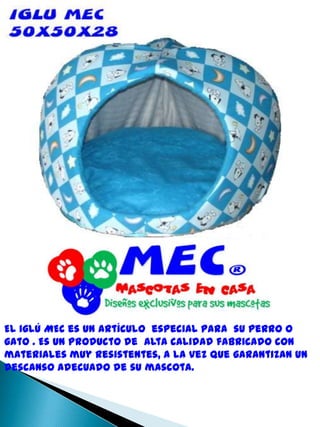 El iglú MEC es un artículo  especial para  su perro o gato . Es un producto de  alta calidad fabricado con materiales muy resistentes, a la vez que garantizan un descanso adecuado de su mascota.