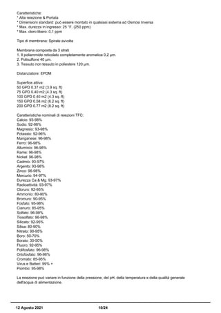 Caratteristiche:
* Alta reiezione & Portata
* Dimensioni standard: può essere montato in qualsiasi sistema ad Osmosi Inversa
* Max. durezza in ingresso: 25 °F. (250 ppm)
* Max. cloro libero: 0,1 ppm
Tipo di membrana: Spirale avvolta
Membrana composta da 3 strati
1. Il poliammide reticolato completamente aromatica 0,2 µm.
2. Polisulfone 40 µm.
3. Tessuto non tessuto in poliestere 120 µm.
Distanziatore: EPDM
Superfice attiva:
50 GPD 0.37 m2 (3.9 sq. ft)
75 GPD 0.40 m2 (4.3 sq. ft)
100 GPD 0.40 m2 (4.3 sq. ft)
150 GPD 0.58 m2 (6.2 sq. ft)
200 GPD 0.77 m2 (8.2 sq. ft)
Caratteristiche nominali di reiezioni TFC:
Calcio: 93-98%
Sodio: 92-98%
Magnesio: 93-98%
Potassio: 92-96%
Manganese: 96-98%
Ferro: 96-98%
Alluminio: 96-98%
Rame: 96-98%
Nickel: 96-98%
Cadmio: 93-97%
Argento: 93-96%
Zinco: 96-98%
Mercurio: 94-97%
Durezza Ca & Mg: 93-97%
Radioattività: 93-97%
Cloruro: 92-95%
Ammonio: 80-90%
Bromuro: 90-95%
Fosfato: 95-98%
Cianuro: 85-95%
Solfato: 96-98%
Tiosolfato: 96-98%
Silicato: 92-95%
Silica: 80-90%
Nitrato: 90-95%
Boro: 50-70%
Borato: 30-50%
Fluoro: 92-95%
Polifosfato: 96-98%
Ortofosfato: 96-98%
Cromato: 85-95%
Virus e Batteri: 99% +
Piombo: 95-98%
La reiezione può variare in funzione della pressione, del pH, della temperatura e della qualità generale
dell'acqua di alimentazione.
12 Agosto 2021 10/24
 