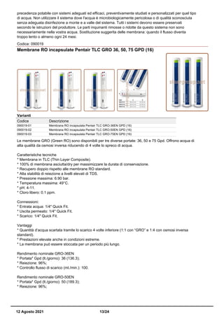 precedenza potabile con sistemi adeguati ed efficaci, preventivamente studiati e personalizzati per quel tipo
di acqua. Non utilizzare il sistema dove l'acqua è microbiologicamente pericolosa o di qualità sconosciuta
senza adeguata disinfezione a monte e a valle del sistema. Tutti i sistemi devono essere preservati
secondo le istruzioni del produttore. Le parti inquinanti rimosse o ridotte da questo sistema non sono
necessariamente nella vostra acqua. Sostituzione suggerita delle membrana: quando il flusso diventa
troppo lento o almeno ogni 24 mesi.
Codice: 090019
Membrane RO incapsulate Pentair TLC GRO 36, 50, 75 GPD (16)
Varianti
Codice Descrizione
090019-01 Membrana RO incapsulata Pentair TLC GRO-36EN GPD (16)
090019-02 Membrana RO incapsulata Pentair TLC GRO-50EN GPD (16)
090019-03 Membrana RO incapsulata Pentair TLC GRO-75EN GPD (16)
Le membrane GRO (Green RO) sono disponibili per tre diverse portate: 36, 50 e 75 Gpd. Offrono acqua di
alta qualità da osmosi inversa riducendo di 4 volte lo spreco di acqua.
Caratteristiche tecniche
* Membrana in TLC (Thin Layer Composite).
* 100% di membrana asciutta/dry per massimizzare la durata di conservazione.
* Recupero doppio rispetto alle membrane RO standard.
* Alta stabilità di reiezione a livelli elevati di TDS.
* Pressione massima: 6.90 bar.
* Temperatura massima: 49°C.
* pH: 4-11.
* Cloro libero: 0.1 ppm.
Connessioni:
* Entrata acqua: 1/4" Quick Fit.
* Uscita permeato: 1/4" Quick Fit.
* Scarico: 1/4" Quick Fit.
Vantaggi
* Quantità d’acqua scartata tramite lo scarico 4 volte inferiore (1:1 con “GRO” e 1:4 con osmosi inversa
standard).
* Prestazioni elevate anche in condizioni estreme.
* La membrana può essere stoccata per un periodo più lungo.
Rendimento nominale GRO-36EN
* Portata* Gpd (lt./giorno): 36 (136.3);
* Reiezione: 96%;
* Controllo flusso di scarico (ml./min.): 100.
Rendimento nominale GRO-50EN
* Portata* Gpd (lt./giorno): 50 (189.3);
* Reiezione: 96%;
12 Agosto 2021 13/24
 