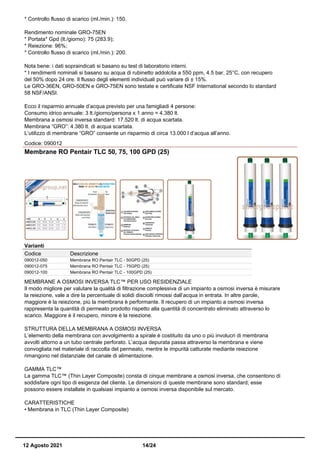 * Controllo flusso di scarico (ml./min.): 150.
Rendimento nominale GRO-75EN
* Portata* Gpd (lt./giorno): 75 (283.9);
* Reiezione: 96%;
* Controllo flusso di scarico (ml./min.): 200.
Nota bene: i dati sopraindicati si basano su test di laboratorio interni.
* I rendimenti nominali si basano su acqua di rubinetto addolcita a 550 ppm, 4.5 bar, 25°C, con recupero
del 50% dopo 24 ore. Il flusso degli elementi individuali può variare di ± 15%.
Le GRO-36EN, GRO-50EN e GRO-75EN sono testate e certificate NSF International secondo lo standard
58 NSF/ANSI.
Ecco il risparmio annuale d’acqua previsto per una famigliadi 4 persone:
Consumo idrico annuale: 3 lt./giorno/persona x 1 anno = 4.380 lt.
Membrana a osmosi inversa standard: 17.520 lt. di acqua scartata.
Membrana “GRO”: 4.380 lt. di acqua scartata.
L’utilizzo di membrane “GRO” consente un risparmio di circa 13.000 l d’acqua all’anno.
Codice: 090012
Membrane RO Pentair TLC 50, 75, 100 GPD (25)
Varianti
Codice Descrizione
090012-050 Membrana RO Pentair TLC - 50GPD (25)
090012-075 Membrana RO Pentair TLC - 75GPD (25)
090012-100 Membrana RO Pentair TLC - 100GPD (25)
MEMBRANE A OSMOSI INVERSA TLC™ PER USO RESIDENZIALE
Il modo migliore per valutare la qualità di filtrazione complessiva di un impianto a osmosi inversa è misurare
la reiezione, vale a dire la percentuale di solidi disciolti rimossi dall’acqua in entrata. In altre parole,
maggiore è la reiezione, più la membrana è performante. Il recupero di un impianto a osmosi inversa
rappresenta la quantità di permeato prodotto rispetto alla quantità di concentrato eliminato attraverso lo
scarico. Maggiore è il recupero, minore è la reiezione.
STRUTTURA DELLA MEMBRANA A OSMOSI INVERSA
L’elemento della membrana con avvolgimento a spirale è costituito da uno o più involucri di membrana
avvolti attorno a un tubo centrale perforato. L’acqua depurata passa attraverso la membrana e viene
convogliata nel materiale di raccolta del permeato, mentre le impurità catturate mediante reiezione
rimangono nel distanziale del canale di alimentazione.
GAMMA TLC™
La gamma TLC™ (Thin Layer Composite) consta di cinque membrane a osmosi inversa, che consentono di
soddisfare ogni tipo di esigenza del cliente. Le dimensioni di queste membrane sono standard; esse
possono essere installate in qualsiasi impianto a osmosi inversa disponibile sul mercato.
CARATTERISTICHE
• Membrana in TLC (Thin Layer Composite)
12 Agosto 2021 14/24
 