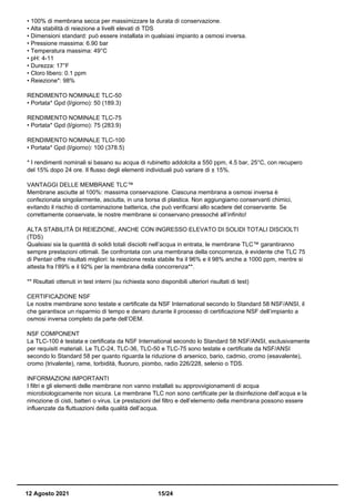 • 100% di membrana secca per massimizzare la durata di conservazione.
• Alta stabilità di reiezione a livelli elevati di TDS
• Dimensioni standard: può essere installata in qualsiasi impianto a osmosi inversa.
• Pressione massima: 6.90 bar
• Temperatura massima: 49°C
• pH: 4-11
• Durezza: 17°F
• Cloro libero: 0.1 ppm
• Reiezione*: 98%
RENDIMENTO NOMINALE TLC-50
• Portata* Gpd (l/giorno): 50 (189.3)
RENDIMENTO NOMINALE TLC-75
• Portata* Gpd (l/giorno): 75 (283.9)
RENDIMENTO NOMINALE TLC-100
• Portata* Gpd (l/giorno): 100 (378.5)
* I rendimenti nominali si basano su acqua di rubinetto addolcita a 550 ppm, 4.5 bar, 25°C, con recupero
del 15% dopo 24 ore. Il flusso degli elementi individuali può variare di ± 15%.
VANTAGGI DELLE MEMBRANE TLC™
Membrane asciutte al 100%: massima conservazione. Ciascuna membrana a osmosi inversa è
confezionata singolarmente, asciutta, in una borsa di plastica. Non aggiungiamo conservanti chimici,
evitando il rischio di contaminazione batterica, che può verificarsi allo scadere del conservante. Se
correttamente conservate, le nostre membrane si conservano pressoché all’infinito!
ALTA STABILITÀ DI REIEZIONE, ANCHE CON INGRESSO ELEVATO DI SOLIDI TOTALI DISCIOLTI
(TDS)
Qualsiasi sia la quantità di solidi totali disciolti nell’acqua in entrata, le membrane TLC™ garantiranno
sempre prestazioni ottimali. Se confrontata con una membrana della concorrenza, è evidente che TLC 75
di Pentair offre risultati migliori: la reiezione resta stabile fra il 96% e il 98% anche a 1000 ppm, mentre si
attesta fra l’89% e il 92% per la membrana della concorrenza**.
** Risultati ottenuti in test interni (su richiesta sono disponibili ulteriori risultati di test)
CERTIFICAZIONE NSF
Le nostre membrane sono testate e certificate da NSF International secondo lo Standard 58 NSF/ANSI, il
che garantisce un risparmio di tempo e denaro durante il processo di certificazione NSF dell’impianto a
osmosi inversa completo da parte dell’OEM.
NSF COMPONENT
La TLC-100 è testata e certificata da NSF International secondo lo Standard 58 NSF/ANSI, esclusivamente
per requisiti materiali. Le TLC-24, TLC-36, TLC-50 e TLC-75 sono testate e certificate da NSF/ANSI
secondo lo Standard 58 per quanto riguarda la riduzione di arsenico, bario, cadmio, cromo (esavalente),
cromo (trivalente), rame, torbidità, fluoruro, piombo, radio 226/228, selenio o TDS.
INFORMAZIONI IMPORTANTI
I filtri e gli elementi delle membrane non vanno installati su approvvigionamenti di acqua
microbiologicamente non sicura. Le membrane TLC non sono certificate per la disinfezione dell’acqua e la
rimozione di cisti, batteri o virus. Le prestazioni del filtro e dell’elemento della membrana possono essere
influenzate da fluttuazioni della qualità dell’acqua.
12 Agosto 2021 15/24
 