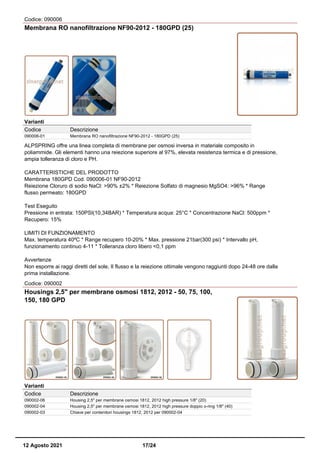 Codice: 090006
Membrana RO nanofiltrazione NF90-2012 - 180GPD (25)
Varianti
Codice Descrizione
090006-01 Membrana RO nanofiltrazione NF90-2012 - 180GPD (25)
ALPSPRING offre una linea completa di membrane per osmosi inversa in materiale composito in
poliammide. Gli elementi hanno una reiezione superiore al 97%, elevata resistenza termica e di pressione,
ampia tolleranza di cloro e PH.
CARATTERISTICHE DEL PRODOTTO
Membrana 180GPD Cod. 090006-01 NF90-2012
Reiezione Cloruro di sodio NaCl: >90% ±2% * Reiezione Solfato di magnesio MgSO4: >96% * Range
flusso permeato: 180GPD
Test Eseguito
Pressione in entrata: 150PSI(10,34BAR) * Temperatura acqua: 25°C * Concentrazione NaCl: 500ppm *
Recupero: 15%
LIMITI DI FUNZIONAMENTO
Max. temperatura 40ºC * Range recupero 10-20% * Max. pressione 21bar(300 psi) * Intervallo pH,
funzionamento continuo 4-11 * Tolleranza cloro libero <0,1 ppm
Avvertenze
Non esporre ai raggi diretti del sole, Il flusso e la reiezione ottimale vengono raggiunti dopo 24-48 ore dalla
prima installazione.
Codice: 090002
Housings 2,5" per membrane osmosi 1812, 2012 - 50, 75, 100,
150, 180 GPD
Varianti
Codice Descrizione
090002-06 Housing 2,5" per membrane osmosi 1812, 2012 high pressure 1/8" (20)
090002-04 Housing 2,5" per membrane osmosi 1812, 2012 high pressure doppio o-ring 1/8" (40)
090002-03 Chiave per contenitori housings 1812, 2012 per 090002-04
12 Agosto 2021 17/24
 