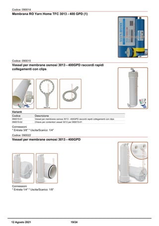 Codice: 090014
Membrana RO Yarn Home TFC 3013 - 400 GPD (1)
Codice: 090015
Vessel per membrane osmosi 3013 - 400GPD raccordi rapidi
collegamenti con clips
Varianti
Codice Descrizione
090015-01 Vessel per membrane osmosi 3013 - 400GPD raccordi rapidi collegamenti con clips
090015-02 Chiave per contenitori vessel 3013 per 090015-01
Connessioni
* Entrata 3/8" * Uscita/Scarico: 1/4"
Codice: 090022
Vessel per membrane osmosi 3013 - 400GPD
Connessioni
* Entrata 1/4" * Uscita/Scarico: 1/8"
12 Agosto 2021 19/24
 