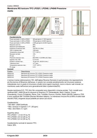 Codice: 090023
Membrane RO Ionicore TFC LP2521, LP2540, LP4040 Pressione
media
Caratteristiche
Flusso permeato (+/-20%) LP2521: 300 gal./giorno (1.135 lt./giorno)
Flusso permeato (+/-20%) LP2540: 750 gal./giorno (2.839 lt./giorno)
Flusso permeato (+/-20%) LP4040: 2.500 gal./giorno (9.463 lt./giorno)
Reiezione sali min.: 98%
Reiezione sali stabilizzata: 99%
Pressione di esercizio test: 150 PSI (10,3 Bar)
TDS in ingresso test: 1500 ppm
Temperatura acqua test: 77°F. (25°C.)
Recupero nel test: 15%
Ph test: 7,5
Pressione esercizio max.: 600 PSIG / 4.23 MPa (42,3 Bar)
Ingresso max. SDI: 5 (15 min)
Portata in entrata max.: 16 gal./min. (60,55 lt./min.)
Tolleranza cloro: <0.1 ppm
Temperatura esercizio max.: 113°F. (45°C.)
Ph range: 3-10
Varianti
Codice Descrizione
090023-02 Membrana RO Ionicore TFC LP2521 Pressione media
090023-03 Membrana RO Ionicore TFC LP2540 Pressione media
090023-04 Membrana RO Ionicore TFC LP4040 Pressione media
L'osmosi inversa (abbreviazione: RO, dall'inglese Reverse Osmosis) è quel processo che rappresenta la
più fine tecnica di filtrazione dell'acqua, in quanto non consiste semplicemente nel rimuovere sostanze
indesiderate ma è in grado di rimuovere a livello ionico agenti inquinanti, nocivi e ridurre i sali minerali. Le
membrane usate nell'osmosi sono generalmente fatte in poliammide(PA).
Queste membrane R.O. TFC (thin film composite) sono disponibili in diverse portate. Tutti i modelli sono
certificati NSF / ANSI 58 per la riduzione di Arsenico ("V" Pentavalente), Bario, Cadmio, Cromo
(Esavalente), Cromo (Trivalente), Rame, Cisti, Torbidità, Fluoruro, Piombo, Radio 226/228, Selenio e TDS
e sono certificati DM 174/2004 (Decreto Ministero Italiano). La membrana rimuove fino al 99% di solidi totali
disciolti (TDS), erogando acqua potabile più sana e più sicura.
Caratteristiche:
* ISO 9001: 2008 Certificato
* Max. durezza in ingresso: 5 °F. (50 ppm)
* Max. cloro libero: 0,1 ppm
Superfice attiva:
TFC LP2521: 1,3 m2 (14 sq. ft)
TFC LP2540: 2,6 m2 (28 sq. ft)
TFC LP4040: 8,4 m2 (90 sq. ft)
Caratteristiche nominali di reiezioni TFC:
Calcio: 99%
12 Agosto 2021 20/24
 