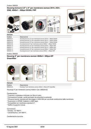 Codice: 090024
Housing Ionicore 2,5" e 4" per membrane osmosi 2514, 2521,
2540, 4040x1 - 300psi SS304, FRP
Varianti
Codice Descrizione
090024-01 Housing Ionicore 2,5" per membrana osmosi 2514x1 - 300psi SS304
090024-02 Housing Ionicore 2,5" per membrana osmosi 2521x1 - 300psi SS304
090024-03 Housing Ionicore 2,5" per membrana osmosi 2540x1 - 300psi SS304
090024-04 Housing Ionicore 4" per membrana osmosi 4040x1 - 300psi SS304
090024-10 Housing Ionicore 2,5" per membrana osmosi 2514x1 - 300psi FRP
090024-11 Housing Ionicore 2,5" per membrana osmosi 2521x1 - 300psi FRP
090024-12 Housing Ionicore 2,5" per membrana osmosi 2540x1 - 300psi FRP
090024-13 Housing Ionicore 4" per membrana osmosi 4040x1 - 300psi FRP
Codice: 090020
Housing 4" per membrana osmosi 4040x1- 300psi-EP
Greenfilter
Varianti
Codice Descrizione
090020-02 Housing 4" per membrana osmosi 4040x1- 300psi-EP Greenfilter
Housings 4" per membrana osmosi 4040x1 Cod. 090020-02
Caratteristiche:
* Costruito in poliestere rinforzato con fibra di vetro.
* Connessione frontale, uscita permeato da entrambe le estremità.
* Chiusura tramite mezzelunedi bloccaggio in AISI-304 per una facile sostituzione delle membrane.
* Guarnizioni in EPDM. Collettori in ABS tappi.
* Compatibile con membrane standard 4".
* Staffe di supporto incluse.
Connessioni:
* Entrata: 1/2" BSP F.
* Uscita/Scarico: 3/4" BSP F.
Caratteristiche tecniche:
12 Agosto 2021 22/24
 