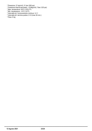 * Pressione: 21 kg/cm2, 21 bar (300 psi)
* Pressione interna permeato: < 8,8kg/cm2, 7bar (125 psi)
* Max. temperatura: 49°C (120.2°F)
* Min. temperatura: -10°C (14°F)
* Intervallo pH, funzionamento continuo: 3-11
* Intervallo pH, termine pulizia: 2-12 (max 30 min.)
* Peso: 6 kg
12 Agosto 2021 23/24
 