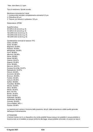 * Max. cloro libero: 0,1 ppm
Tipo di membrana: Spirale avvolta
Membrana composta da 3 strati
1. Il poliammide reticolato completamente aromatica 0,2 µm.
2. Polisulfone 40 µm.
3. Tessuto non tessuto in poliestere 120 µm.
Distanziatore: EPDM
Superfice attiva:
50 GPD 0.35 m2 (3.8 sq. ft)
75 GPD 0.35 m2 (3.8 sq. ft)
100 GPD 0.52 m2 (5.6 sq. ft)
150 GPD 0.58 m2 (6.2 sq. ft)
180 GPD 0.64 m2 (6.9 sq. ft)
Caratteristiche nominali di reiezioni TFC:
Calcio: 93-98%
Sodio: 92-98%
Magnesio: 93-98%
Potassio: 92-96%
Manganese: 96-98%
Ferro: 96-98%
Alluminio: 96-98%
Rame: 96-98%
Nickel: 96-98%
Cadmio: 93-97%
Argento: 93-96%
Zinco: 96-98%
Mercurio: 94-97%
Durezza Ca & Mg: 93-97%
Radioattività: 93-97%
Cloruro: 92-95%
Ammonio: 80-90%
Bromuro: 90-95%
Fosfato: 95-98%
Cianuro: 85-95%
Solfato: 96-98%
Tiosolfato: 96-98%
Silicato: 92-95%
Silica: 80-90%
Nitrato: 90-95%
Boro: 50-70%
Borato: 30-50%
Fluoro: 92-95%
Polifosfato: 96-98%
Ortofosfato: 96-98%
Cromato: 85-95%
Virus e Batteri: 99% +
Piombo: 95-98%
La reiezione può variare in funzione della pressione, del pH, della temperatura e della qualità generale
dell'acqua di alimentazione.
ATTENZIONE
L'osmosi inversa non è un dispositivo che rende potabile l'acqua (acqua non potabile in acqua potabile) e
funziona solo se è installato su acqua conforme alla legge, acqua potabile comunale o di pozzo se resa in
12 Agosto 2021 8/24
 