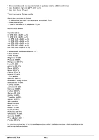 * Dimensioni standard: può essere montato in qualsiasi sistema ad Osmosi Inversa
* Max. durezza in ingresso: 25 °F. (250 ppm)
* Max. cloro libero: 0,1 ppm
Tipo di membrana: Spirale avvolta
Membrana composta da 3 strati
1. Il poliammide reticolato completamente aromatica 0,2 µm.
2. Polisulfone 40 µm.
3. Tessuto non tessuto in poliestere 120 µm.
Distanziatore: EPDM
Superfice attiva:
50 GPD 0.37 m2 (3.9 sq. ft)
75 GPD 0.40 m2 (4.3 sq. ft)
100 GPD 0.40 m2 (4.3 sq. ft)
150 GPD 0.58 m2 (6.2 sq. ft)
200 GPD 0.77 m2 (8.2 sq. ft)
300 GPD 0,85 m2 (9.1 sq. ft)
400 GPD 0,89 m2 (9.58 sq. ft)
Caratteristiche nominali di reiezioni TFC:
Calcio: 93-98%
Sodio: 92-98%
Magnesio: 93-98%
Potassio: 92-96%
Manganese: 96-98%
Ferro: 96-98%
Alluminio: 96-98%
Rame: 96-98%
Nickel: 96-98%
Cadmio: 93-97%
Argento: 93-96%
Zinco: 96-98%
Mercurio: 94-97%
Durezza Ca & Mg: 93-97%
Radioattività: 93-97%
Cloruro: 92-95%
Ammonio: 80-90%
Bromuro: 90-95%
Fosfato: 95-98%
Cianuro: 85-95%
Solfato: 96-98%
Tiosolfato: 96-98%
Silicato: 92-95%
Silica: 80-90%
Nitrato: 90-95%
Boro: 50-70%
Borato: 30-50%
Fluoro: 92-95%
Polifosfato: 96-98%
Ortofosfato: 96-98%
Cromato: 85-95%
Virus e Batteri: 99% +
Piombo: 95-98%
La reiezione può variare in funzione della pressione, del pH, della temperatura e della qualità generale
dell'acqua di alimentazione.
28 Gennaio 2026 10/23
 